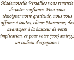 Mademoiselle Versailles vous remercie de votre confiance. Pour vous témoigner notre gratitude, nous vous offrons à toutes, chères Marraines, des avantages à la hauteur de votre implication, et pour votre (vos) amie(s), un cadeau d'exception !